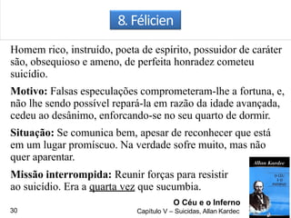 8. Félicien
Homem rico, instruído, poeta de espírito, possuidor de caráter
são, obsequioso e ameno, de perfeita honradez cometeu
suicídio.
Motivo: Falsas especulações comprometeram-lhe a fortuna, e,
não lhe sendo possível repará-la em razão da idade avançada,
cedeu ao desânimo, enforcando-se no seu quarto de dormir.
Situação: Se comunica bem, apesar de reconhecer que está
em um lugar promíscuo. Na verdade sofre muito, mas não
quer aparentar.
Missão interrompida: Reunir forças para resistir
ao suicídio. Era a quarta vez que sucumbia.
O Céu e o Inferno
Capítulo V – Suicidas, Allan Kardec30
 