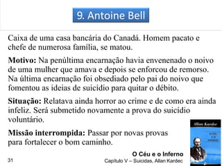 9. Antoine Bell
Caixa de uma casa bancária do Canadá. Homem pacato e
chefe de numerosa família, se matou.
Motivo: Na penúltima encarnação havia envenenado o noivo
de uma mulher que amava e depois se enforcou de remorso.
Na última encarnação foi obsediado pelo pai do noivo que
fomentou as ideias de suicídio para quitar o débito.
Situação: Relatava ainda horror ao crime e de como era ainda
infeliz. Será submetido novamente a prova do suicídio
voluntário.
Missão interrompida: Passar por novas provas
para fortalecer o bom caminho.
O Céu e o Inferno
Capítulo V – Suicidas, Allan Kardec31
 