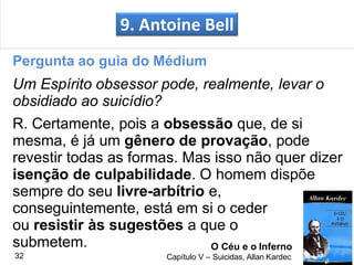 Pergunta ao guia do Médium
Um Espírito obsessor pode, realmente, levar o
obsidiado ao suicídio?
R. Certamente, pois a obsessão que, de si
mesma, é já um gênero de provação, pode
revestir todas as formas. Mas isso não quer dizer
isenção de culpabilidade. O homem dispõe
sempre do seu livre-arbítrio e,
conseguintemente, está em si o ceder
ou resistir às sugestões a que o
9. Antoine Bell
O Céu e o Inferno
Capítulo V – Suicidas, Allan Kardec
submetem.
32
 
