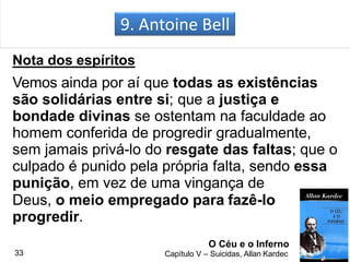 9. Antoine Bell
Nota dos espíritos
Vemos ainda por aí que todas as existências
são solidárias entre si; que a justiça e
bondade divinas se ostentam na faculdade ao
homem conferida de progredir gradualmente,
sem jamais privá-lo do resgate das faltas; que o
culpado é punido pela própria falta, sendo essa
punição, em vez de uma vingança de
Deus, o meio empregado para fazê-lo
progredir.
O Céu e o Inferno
Capítulo V – Suicidas, Allan Kardec33
 