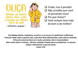 Um diálogo aberto, respeitoso, empático e compreensivo pode fazer a diferença.
Procurar saber como a pessoa está, o que tem feito ultimamente, como está se sentindo.
O foco da conversa deve ser o outro, portanto, não é recomendável:
falar muito sobre si mesmo, oferecer soluções simples para os problemas e a pessoa
relatar e desmerecer o que ela sente.
Fonte: CVV
 Credo, isso é pecado!
 Não acredito que você
tá pensando nisso!
 Pra que chorar?
 Você sempre teve tudo
do bom e do melhor!
 