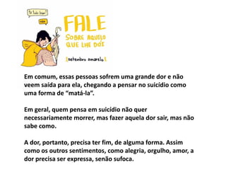 Em comum, essas pessoas sofrem uma grande dor e não
veem saída para ela, chegando a pensar no suicídio como
uma forma de “matá-la”.
Em geral, quem pensa em suicídio não quer
necessariamente morrer, mas fazer aquela dor sair, mas não
sabe como.
A dor, portanto, precisa ter fim, de alguma forma. Assim
como os outros sentimentos, como alegria, orgulho, amor, a
dor precisa ser expressa, senão sufoca.
 