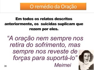 38
O remédio da Oração
Meimei
Em todos os relatos descritos
anteriormente, os suicidas suplicam que
rezem por eles.
“A oração nem sempre nos
retira do sofrimento, mas
sempre nos reveste de
forças para suportá-lo”
 