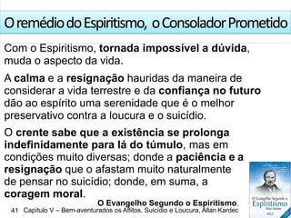 OremédiodoEspiritismo, oConsoladorPrometido
Com o Espiritismo, tornada impossível a dúvida,
muda o aspecto da vida.
A calma e a resignação hauridas da maneira de
considerar a vida terrestre e da confiança no futuro
dão ao espírito uma serenidade que é o melhor
preservativo contra a loucura e o suicídio.
O crente sabe que a existência se prolonga
indefinidamente para lá do túmulo, mas em
condições muito diversas; donde a paciência e a
resignação que o afastam muito naturalmente
de pensar no suicídio; donde, em suma, a
coragem moral.
O Evangelho Segundo o Espiritismo,
41 Capítulo V – Bem-aventurados os Aflitos, Suicídio e Loucura, Allan Kardec
 