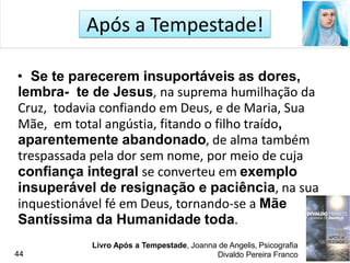 Após a Tempestade!
• Se te parecerem insuportáveis as dores,
lembra- te de Jesus, na suprema humilhação da
Cruz, todavia confiando em Deus, e de Maria, Sua
Mãe, em total angústia, fitando o filho traído,
aparentemente abandonado, de alma também
trespassada pela dor sem nome, por meio de cuja
confiança integral se converteu em exemplo
insuperável de resignação e paciência, na sua
inquestionável fé em Deus, tornando-se a Mãe
Santíssima da Humanidade toda.
Livro Após a Tempestade, Joanna de Angelis, Psicografia
Divaldo Pereira Franco44
 