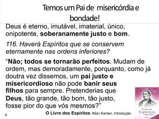 Deus é eterno, imutável, imaterial, único,
onipotente, soberanamente justo e bom.
116. Haverá Espíritos que se conservem
eternamente nas ordens inferiores?
“Não; todos se tornarão perfeitos. Mudam de
ordem, mas demoradamente, porquanto, como já
doutra vez dissemos, um pai justo e
misericordioso não pode banir seus
filhos para sempre. Pretenderias que
Deus, tão grande, tão bom, tão justo,
fosse pior do que vós mesmos?”
TemosumPaide misericórdiae
bondade!
O Livro dos Espíritos, Allan Kardec, Introdução4
 