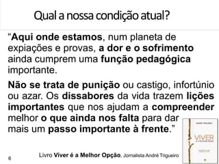 “Aqui onde estamos, num planeta de
expiações e provas, a dor e o sofrimento
ainda cumprem uma função pedagógica
importante.
Não se trata de punição ou castigo, infortúnio
ou azar. Os dissabores da vida trazem lições
importantes que nos ajudam a compreender
melhor o que ainda nos falta para dar
mais um passo importante à frente.”
Qualanossacondiçãoatual?
6
Livro Viver é a Melhor Opção, Jornalista André Trigueiro
 