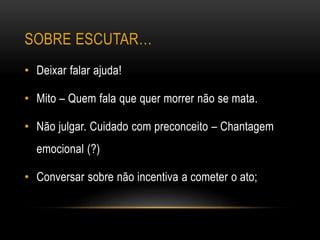 SOBRE ESCUTAR…
• Deixar falar ajuda!
• Mito – Quem fala que quer morrer não se mata.
• Não julgar. Cuidado com preconceito – Chantagem
emocional (?)
• Conversar sobre não incentiva a cometer o ato;
 