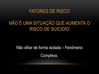 FATORES DE RISCO
NÃO É UMA SITUAÇÃO QUE AUMENTA O
RISCO DE SUICIDIO
Não olhar de forma isolada – Fenômeno
Complexo.
 