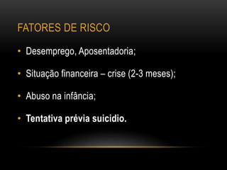 FATORES DE RISCO
• Desemprego, Aposentadoria;
• Situação financeira – crise (2-3 meses);
• Abuso na infância;
• Tentativa prévia suicidio.
 