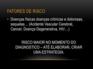 FATORES DE RISCO
• Doenças físicas doenças crônicas e dolorosas,
sequelas… (Acidente Vascular Cerebral,
Cancer, Doença Degenerativa, HIV…)
RISCO MAIOR NO MOMENTO DO
DIAGNOSTICO – ATÉ ELABORAR, CRIAR
UMA ESTRATEGIA.
 