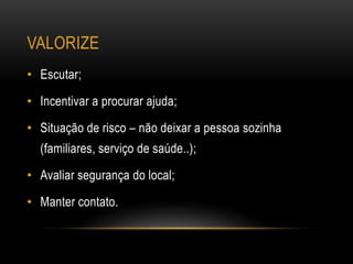VALORIZE
• Escutar;
• Incentivar a procurar ajuda;
• Situação de risco – não deixar a pessoa sozinha
(familiares, serviço de saúde..);
• Avaliar segurança do local;
• Manter contato.
 