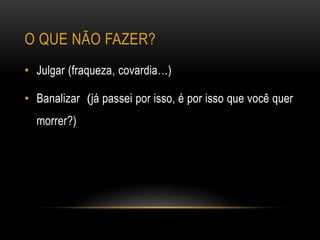 O QUE NÃO FAZER?
• Julgar (fraqueza, covardia…)
• Banalizar (já passei por isso, é por isso que você quer
morrer?)
 