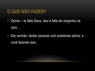 • Opinar – te falta Deus, isso é falta de vergonha na
cara…
• Dar sermão: tantas pessoas com probemas sérios, e
você fazendo isso..
O QUE NÃO FAZER?
 