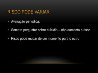 RISCO PODE VARIAR
• Avaliação periódica;
• Sempre perguntar sobre suicidio – não aumenta o risco
• Risco pode mudar de um momento para o outro
 