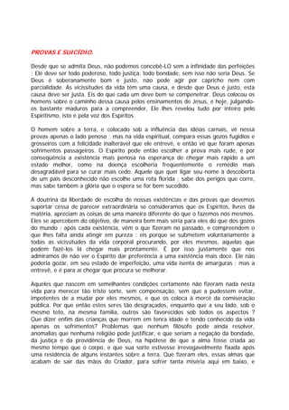PROVAS E SUICÍDIO.
Desde que se admita Deus, não podemos concebê-LO sem a infinidade das perfeições
; Ele deve ser todo poderoso, todo justiça, todo bondade, sem isso não seria Deus. Se
Deus é soberanamente bom e justo, não pode agir por capricho nem com
parcialidade. As vicissitudes da vida têm uma causa, e desde que Deus é justo, esta
causa deve ser justa. Eis do que cada um deve bem se compenetrar. Deus colocou os
homens sobre o caminho dessa causa pelos ensinamentos de Jesus, e hoje, julgando-
os bastante maduros para a compreender, Ele lhes revelou tudo por inteiro pelo
Espiritismo, isto é pela voz dos Espíritos.
O homem sobre a terra, e colocado sob a influência das idéias carnais, vê nessa
provas apenas o lado penoso ; mas na vida espiritual, compara essas gozos fugidios e
grosseiros com a felicidade inalterável que ele entrevê, e então vê que foram apenas
sofrimentos passageiros. O Espírito pode então escolher a prova mais rude, e por
conseqüência a existência mais penosa na esperança de chegar mais rápido a um
estado melhor, como na doença escolheria freqüentemente o remédio mais
desagradável para se curar mais cedo. Aquele que quer ligar seu nome à descoberta
de um país desconhecido não escolhe uma rota florida ; sabe dos perigos que corre,
mas sabe também a glória que o espera se for bem sucedido.
A doutrina da liberdade de escolha de nossas existências e das provas que devemos
suportar cessa de parecer extraordinária se consideramos que os Espíritos, livres da
matéria, apreciam as coisas de uma maneira diferente do que o fazemos nós mesmos.
Eles se apercebem do objetivo, de maneira bem mais séria para eles do que dos gozos
do mundo ; após cada existência, vêm o que fizeram no passado, e compreendem o
que lhes falta ainda atingir em pureza : eis porque se submetem voluntariamente à
todas as vicissitudes da vida corporal procurando, por eles mesmos, aquelas que
podem fazê-los lá chegar mais prontamente. É por isso justamente que nos
admiramos de não ver o Espírito dar preferência a uma existência mais doce. Ele não
poderia gozar, em seu estado de imperfeição, uma vida isenta de amarguras ; mas a
entrevê, e é para aí chegar que procura se melhorar.
Aqueles que nascem em semelhantes condições certamente não fizeram nada nesta
vida para merecer tão triste sorte, sem compensação, sem que a pudessem evitar,
impotentes de a mudar por eles mesmos, e que os coloca à mercê da comiseração
pública. Por que então estes seres tão desgraçados, enquanto que a seu lado, sob o
mesmo teto, na mesma família, outros são favorecidos sob todos os aspectos ?
Que dizer enfim das crianças que morrem em tenra idade e tendo conhecido da vida
apenas os sofrimentos? Problemas que nenhum filósofo pode ainda resolver,
anomalias que nenhuma religião pode justificar, e que seriam a negação da bondade,
da justiça e da providência de Deus, na hipótese de que a alma fosse criada ao
mesmo tempo que o corpo, e que sua sorte estivesse irrevogavelmente fixada após
uma residência de alguns instantes sobre a terra. Que fizeram eles, essas almas que
acabam de sair das mãos do Criador, para sofrer tanta miséria aqui em baixo, e
 
