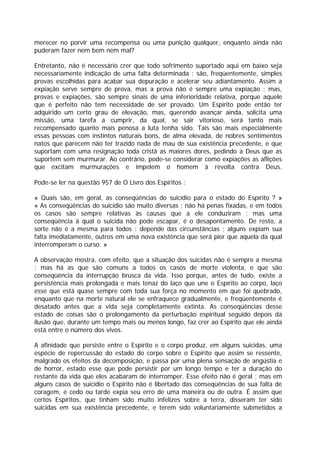 merecer no porvir uma recompensa ou uma punição qualquer, enquanto ainda não
puderam fazer nem bem nem mal?
Entretanto, não é necessário crer que todo sofrimento suportado aqui em baixo seja
necessariamente indicação de uma falta determinada ; são, freqüentemente, simples
provas escolhidas para acabar sua depuração e acelerar seu adiantamento. Assim a
expiação serve sempre de prova, mas a prova não é sempre uma expiação ; mas,
provas e expiações, são sempre sinais de uma inferioridade relativa, porque aquele
que é perfeito não tem necessidade de ser provado. Um Espírito pode então ter
adquirido um certo grau de elevação, mas, querendo avançar ainda, solicita uma
missão, uma tarefa a cumprir, da qual, se sair vitorioso, será tanto mais
recompensado quanto mais penosa a luta tenha sido. Tais são mais especialmente
essas pessoas com instintos naturais bons, de alma elevada, de nobres sentimentos
natos que parecem não ter trazido nada de mau de sua existência precedente, e que
suportam com uma resignação toda cristã as maiores dores, pedindo a Deus que as
suportem sem murmurar. Ao contrário, pode-se considerar como expiações as aflições
que excitam murmurações e impelem o homem à revolta contra Deus.
Pode-se ler na questão 957 de O Livro dos Espíritos :
« Quais são, em geral, as conseqüências do suicídio para o estado do Espírito ? »
« As conseqüências do suicídio são muito diversas ; não há penas fixadas, e em todos
os casos são sempre relativas às causas que a ele conduziram ; mas uma
conseqüência à qual o suicida não pode escapar, é o desapontamento. De resto, a
sorte não é a mesma para todos : depende das circunstâncias ; alguns expiam sua
falta imediatamente, outros em uma nova existência que será pior que aquela da qual
interromperam o curso. »
A observação mostra, com efeito, que a situação dos suicidas não é sempre a mesma
; mas há as que são comuns a todos os casos de morte violenta, e que são
conseqüência da interrupção brusca da vida. Isso porque, antes de tudo, existe a
persistência mais prolongada e mais tenaz do laço que une o Espírito ao corpo, laço
esse que está quase sempre com toda sua força no momento em que foi quebrado,
enquanto que na morte natural ele se enfraquece gradualmente, e freqüentemente é
desatado antes que a vida seja completamente extinta. As conseqüências desse
estado de coisas são o prolongamento da perturbação espiritual seguido depois da
ilusão que, durante um tempo mais ou menos longo, faz crer ao Espírito que ele ainda
está entre o número dos vivos.
A afinidade que persiste entre o Espírito e o corpo produz, em alguns suicidas, uma
espécie de repercussão do estado do corpo sobre o Espírito que assim se ressente,
malgrado os efeitos da decomposição, e passa por uma plena sensação de angústia e
de horror, estado esse que pode persistir por um longo tempo e ter a duração do
restante da vida que eles acabaram de interromper. Esse efeito não é geral ; mas em
alguns casos de suicídio o Espírito não é libertado das conseqüências de sua falta de
coragem, e cedo ou tarde expia seu erro de uma maneira ou de outra. É assim que
certos Espíritos, que tinham sido muito infelizes sobre a terra, disseram ter sido
suicidas em sua existência precedente, e terem sido voluntariamente submetidos a
 