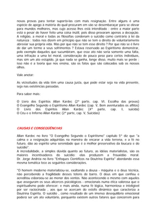novas provas para tentar suportá-las com mais resignação. Entre alguns é uma
espécie de apego à matéria do qual procuram em vão se desembaraçar para se elevar
para mundos melhores, mas cujo acesso lhes está interditado ; entre a maior parte
está o pesar de haver feito uma coisa inútil, pois disso provaram apenas a decepção.
A religião, a moral e todas as filosofias condenam o suicídio como contrário à lei da
natureza ; todos nos dizem em princípio que não se tem o direito de voluntariamente
abreviar sua própria vida. Mas por que não se tem esse direito ? Por que não se é livre
de dar um termo a seus sofrimentos ? Estava reservado ao Espiritismo demonstrar,
pelo exemplo daqueles que sucumbiram, que esse ato não seria somente uma falta,
uma infração a uma lei moral, consideração de pouco peso para certos indivíduos,
mas sim um ato estúpido, já que nada se ganha, longe disso, muito mais se perde ;
isso não é a teoria que nos ensina, são os fatos que são colocados sob os nossos
olhos.
Vale anotar:
As vicissitudes da vida têm uma causa justa, que pode estar seja na vida presente,
seja nas existências passadas.
Para saber mais:
O Livro dos Espíritos Allan Kardec (2ª parte, cap. VI, Escolha das provas)
O Evangelho Segundo o Espiritismo Allan Kardec (cap. V, Bem aventurados os aflitos)
O Livro dos Espíritos Allan Kardec (4ª parte, cap. I, suicida)
O Céu e o Inferno Allan Kardec (2ª parte, cap. V, Suicidas)
CAUSAS E CONSEQÜÊNCIAS
Allan Kardec no livro "O Evangelho Segundo o Espiritismo" capítulo 5º diz que "a
calma e a resignação adquiridas na maneira de encarar a vida terrena, e a fé no
futuro, dão ao espírito uma serenidade que é o melhor preservativo da loucura e do
suicídio".
A incredulidade, a simples dúvida quanto ao futuro, as idéias materialistas, são os
maiores incentivadores do suicídio: elas produzem a frouxidão moral.
Dr. Jorge Andréa no livro "Enfoques Científicos na Doutrina Espírita" abordando essa
mesma temática tece as seguintes considerações.
"O homem moderno materializou-se, exaltando a deusa - máquina e o deus técnica,
não percebendo a fragilidade desses totens de barro. O deus em que confiou e
acreditou esboroou-se ao menor dos ventos. Não acontecendo o mesmo com aqueles
que asseguram os seus alicerces psicológicos - emocionais numa ética valorosa que o
espiritualismo pode oferecer; e mais ainda, numa fé lógica, harmoniosa e inteligível
por ser raciocinada , aos que se acercam do estofo dinâmico que caracteriza a
Doutrina Espírita. O suicídio , como resultado de um imenso desequilíbrio emocional
poderá ser um ato voluntário, porquanto existem outros fatores que concorrem para
 