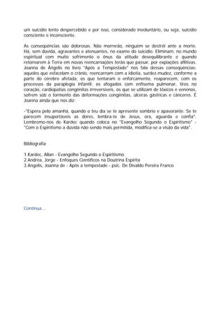 um suicídio lento despercebido e por isso, considerado involuntário, ou seja, suicídio
consciente e inconsciente.
As conseqüências são dolorosas. Não morrerão, ninguém se destrói ante a morte.
Há, sem dúvida, agravantes e atenuantes, no exame do suicídio. Eliminam, no mundo
espiritual com muito sofrimento o ônus da atitude desequilibrante e quando
retornarem à Terra em novas reencarnações terão que passar, por expiações aflitivas.
Joanna de Ângelis no livro "Após a Tempestade" nos fala dessas conseqüências:
aqueles que esfacelam o crânio, reencarnam com a idiotia, surdez-mudez, conforme a
parte do cérebro afetada, os que tentaram o enforcamento, reaparecem, com os
processos da paraplegia infantil; os afogados com enfisema pulmonar, tiros no
coração, cardiopatias congênitas irreversíveis, os que se utilizam de tóxicos e venenos,
sofrem sob o tormento das deformações congênitas, úlceras gástricas e cânceres. É
Joanna ainda que nos diz:
-"Espera pelo amanhã, quando o teu dia se te apresente sombrio e apavorante. Se te
parecem insuportáveis as dores, lembra-te de Jesus, ora, aguarda e confia".
Lembremo-nos de Kardec quando coloca no "Evangelho Segundo o Espiritismo" -
"Com o Espiritismo a dúvida não sendo mais permitida, modifica-se a visão da vida".
Bibliografia
1.Kardec, Allan - Evangelho Segundo o Espiritismo
2.Andréa, Jorge - Enfoques Científicos na Doutrina Espírita
3.Angelis, Joanna de - Após a tempestade - psic. De Divaldo Pereira Franco
Continua...
 