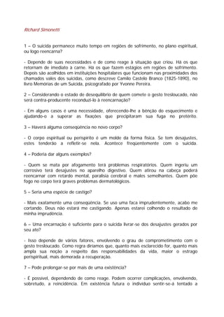 Richard Simonetti
1 – O suicida permanece muito tempo em regiões de sofrimento, no plano espiritual,
ou logo reencarna?
- Depende de suas necessidades e de como reage à situação que criou. Há os que
retornam de imediato à carne. Há os que fazem estágios em regiões de sofrimento.
Depois são acolhidos em instituições hospitalares que funcionam nas proximidades dos
chamados vales dos suicidas, como descreve Camilo Castelo Branco (1825-1890), no
livro Memórias de um Suicida, psicografado por Yvonne Pereira.
2 – Considerando o estado de desequilíbrio de quem comete o gesto tresloucado, não
será contra-producente reconduzi-lo à reencarnação?
- Em alguns casos é uma necessidade, oferecendo-lhe a bênção do esquecimento e
ajudando-o a superar as fixações que precipitaram sua fuga no pretérito.
3 – Haverá alguma conseqüência no novo corpo?
- O corpo espiritual ou perispírito é um molde da forma física. Se tem desajustes,
estes tenderão a refletir-se nela. Acontece freqüentemente com o suicida.
4 – Poderia dar alguns exemplos?
- Quem se mata por afogamento terá problemas respiratórios. Quem ingeriu um
corrosivo terá desajustes no aparelho digestivo. Quem atirou na cabeça poderá
reencarnar com retardo mental, paralisia cerebral e males semelhantes. Quem põe
fogo no corpo terá graves problemas dermatológicos.
5 – Seria uma espécie de castigo?
- Mais exatamente uma conseqüência. Se uso uma faca imprudentemente, acabo me
cortando. Deus não estará me castigando. Apenas estarei colhendo o resultado de
minha imprudência.
6 – Uma encarnação é suficiente para o suicida livrar-se dos desajustes gerados por
seu ato?
- Isso depende de vários fatores, envolvendo o grau de comprometimento com o
gesto tresloucado. Como regra diríamos que, quanto mais esclarecido for, quanto mais
ampla sua noção a respeito das responsabilidades da vida, maior o estrago
perispiritual, mais demorada a recuperação.
7 – Pode prolongar-se por mais de uma existência?
- É possível, dependendo de como reage. Podem ocorrer complicações, envolvendo,
sobretudo, a reincidência. Em existência futura o indivíduo sentir-se-á tentado a
 