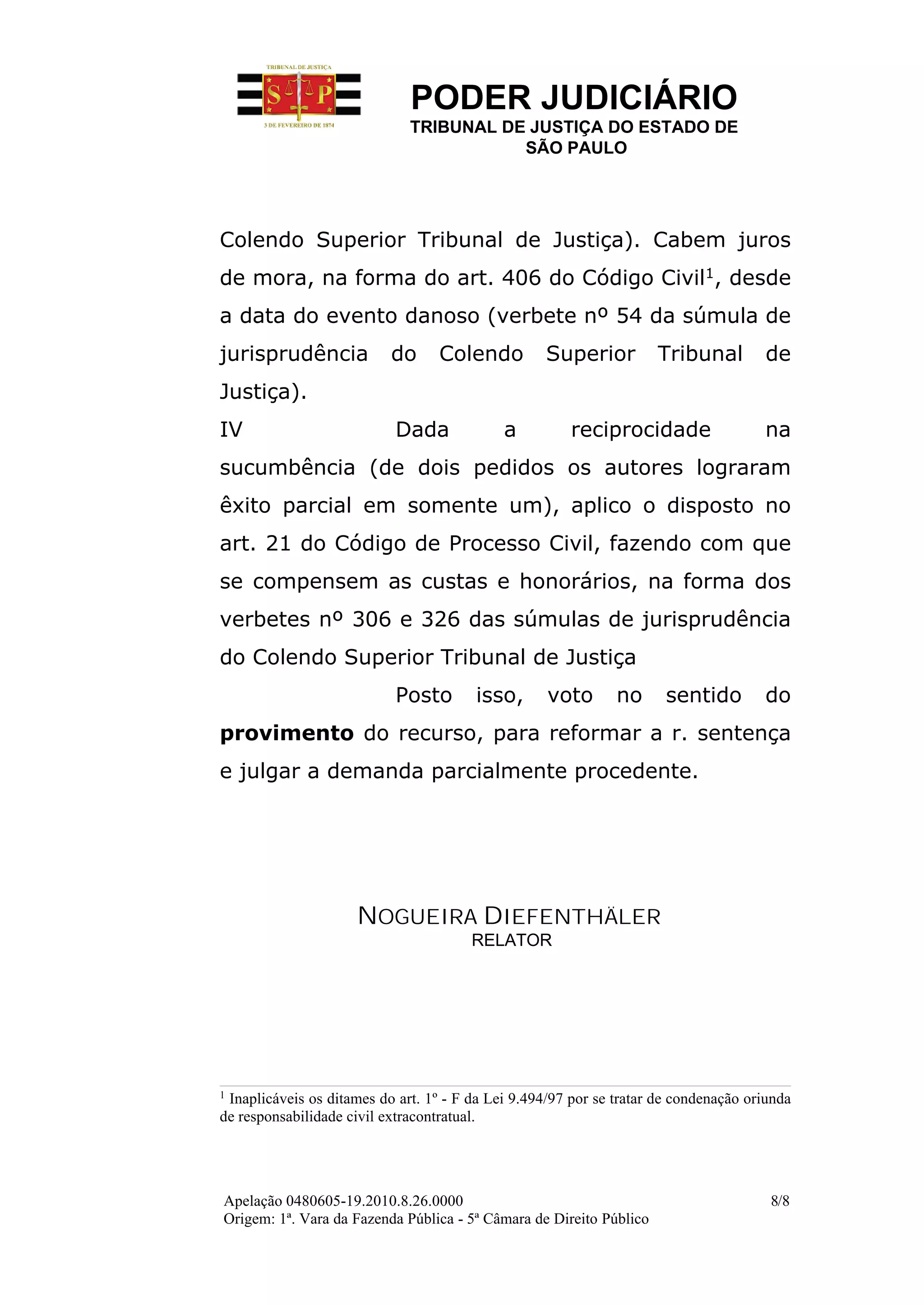 PODER JUDICIÁRIO
                              TRIBUNAL DE JUSTIÇA DO ESTADO DE
                                         SÃO PAULO




Colendo Superior Tribunal de Justiça). Cabem juros
de mora, na forma do art. 406 do Código Civil1, desde
a data do evento danoso (verbete nº 54 da súmula de
jurisprudência             do     Colendo          Superior          Tribunal         de
Justiça).
IV                          Dada             a         reciprocidade                  na
sucumbência (de dois pedidos os autores lograram
êxito parcial em somente um), aplico o disposto no
art. 21 do Código de Processo Civil, fazendo com que
se compensem as custas e honorários, na forma dos
verbetes nº 306 e 326 das súmulas de jurisprudência
do Colendo Superior Tribunal de Justiça
                            Posto       isso,       voto       no      sentido        do
provimento do recurso, para reformar a r. sentença
e julgar a demanda parcialmente procedente.




                     NOGUEIRA DIEFENTHÄLER
                                        RELATOR




1
 Inaplicáveis os ditames do art. 1º - F da Lei 9.494/97 por se tratar de condenação oriunda
de responsabilidade civil extracontratual.




Apelação 0480605-19.2010.8.26.0000                                                     8/8
Origem: 1ª. Vara da Fazenda Pública - 5ª Câmara de Direito Público
 