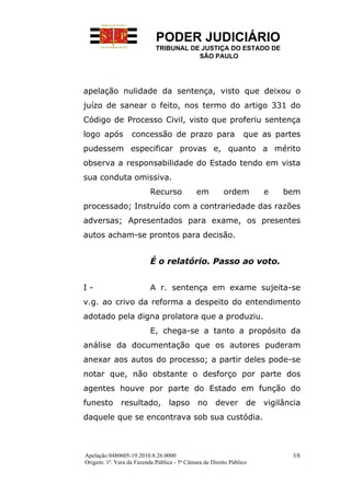 PODER JUDICIÁRIO
                            TRIBUNAL DE JUSTIÇA DO ESTADO DE
                                       SÃO PAULO




apelação nulidade da sentença, visto que deixou o
juízo de sanear o feito, nos termo do artigo 331 do
Código de Processo Civil, visto que proferiu sentença
logo após          concessão de prazo para                      que as partes
pudessem especificar provas e, quanto a mérito
observa a responsabilidade do Estado tendo em vista
sua conduta omissiva.
                          Recurso            em         ordem         e    bem
processado; Instruído com a contrariedade das razões
adversas; Apresentados para exame, os presentes
autos acham-se prontos para decisão.


                          É o relatório. Passo ao voto.


I-                        A r. sentença em exame sujeita-se
v.g. ao crivo da reforma a despeito do entendimento
adotado pela digna prolatora que a produziu.
                          E, chega-se a tanto a propósito da
análise da documentação que os autores puderam
anexar aos autos do processo; a partir deles pode-se
notar que, não obstante o desforço por parte dos
agentes houve por parte do Estado em função do
funesto       resultado,          lapso       no     dever       de   vigilância
daquele que se encontrava sob sua custódia.



Apelação 0480605-19.2010.8.26.0000                                           3/8
Origem: 1ª. Vara da Fazenda Pública - 5ª Câmara de Direito Público
 