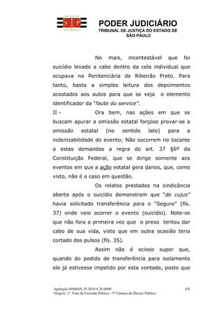 PODER JUDICIÁRIO
                            TRIBUNAL DE JUSTIÇA DO ESTADO DE
                                       SÃO PAULO




                          No       mais,        incontestável           que    foi
suicídio levado a cabo dentro da cela individual que
ocupava na Penitenciária de Ribeirão Preto. Para
tanto, basta a simples leitura dos depoimentos
acostados aos autos para que se veja                                 o elemento
identificador da “faute du service”.
II -                      Ora bem, nas ações em que se
buscam apurar a omissão estatal forçoso provar-se a
omissão          estatal         (no        sentido          lato)      para     a
indenizabilidade do evento; Não socorrem no tocante
a estas demandas a regra do art. 37 §6º da
Constituição Federal, que se dirige somente aos
eventos em que a ação estatal gera danos, que, como
visto, não é o caso em questão.
                          Os relatos prestados na sindicância
aberta após o suicídio demonstram que “de cujus”
havia solicitado transferência para o “Seguro” (fls.
37) onde veio ocorrer o evento (suicídio). Note-se
que não fora a primeira vez que o preso tentou dar
cabo de sua vida, visto que em outra ocasião teria
cortado dos pulsos (fls. 35).
                          Assim        não       é    ocioso         supor    que,
quando do pedido de transferência para isolamento
ele já estivesse impelido por esta vontade, posto que



Apelação 0480605-19.2010.8.26.0000                                              4/8
Origem: 1ª. Vara da Fazenda Pública - 5ª Câmara de Direito Público
 