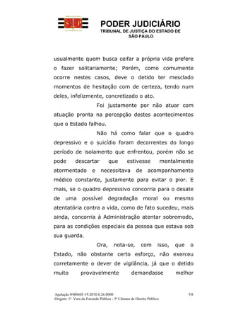 PODER JUDICIÁRIO
                            TRIBUNAL DE JUSTIÇA DO ESTADO DE
                                       SÃO PAULO




usualmente quem busca ceifar a própria vida prefere
o fazer solitariamente; Porém, como comumente
ocorre nestes casos, deve o detido ter mesclado
momentos de hesitação com de certeza, tendo num
deles, infelizmente, concretizado o ato.
                           Foi justamente por não atuar com
atuação pronta na percepção destes acontecimentos
que o Estado falhou.
                           Não há como falar que o quadro
depressivo e o suicídio foram decorrentes do longo
período de isolamento que enfrentou, porém não se
pode         descartar            que        estivesse               mentalmente
atormentado            e     necessitava           de     acompanhamento
médico constante, justamente para evitar o pior. E
mais, se o quadro depressivo concorria para o desate
de    uma        possível         degradação            moral         ou   mesmo
atentatória contra a vida, como de fato sucedeu, mais
ainda, concorria à Administração atentar sobremodo,
para as condições especiais da pessoa que estava sob
sua guarda.
                           Ora,      nota-se,         com        isso,     que    o
Estado, não obstante certo esforço, não exerceu
corretamente o dever de vigilância, já que o detido
muito           provavelmente                   demandasse                 melhor



Apelação 0480605-19.2010.8.26.0000                                               5/8
Origem: 1ª. Vara da Fazenda Pública - 5ª Câmara de Direito Público
 
