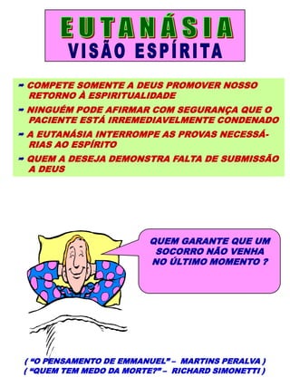  COMPETE SOMENTE A DEUS PROMOVER NOSSO
RETORNO À ESPIRITUALIDADE
 NINGUÉM PODE AFIRMAR COM SEGURANÇA QUE O
PACIENTE ESTÁ IRREMEDIAVELMENTE CONDENADO
 A EUTANÁSIA INTERROMPE AS PROVAS NECESSÁ-
RIAS AO ESPÍRITO
 QUEM A DESEJA DEMONSTRA FALTA DE SUBMISSÃO
A DEUS
( “O PENSAMENTO DE EMMANUEL” – MARTINS PERALVA )
( “QUEM TEM MEDO DA MORTE?” – RICHARD SIMONETTI )
QUEM GARANTE QUE UM
SOCORRO NÃO VENHA
NO ÚLTIMO MOMENTO ?
 