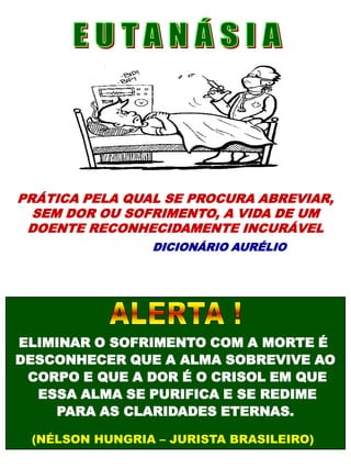 PRÁTICA PELA QUAL SE PROCURA ABREVIAR,
SEM DOR OU SOFRIMENTO, A VIDA DE UM
DOENTE RECONHECIDAMENTE INCURÁVEL
DICIONÁRIO AURÉLIO
ELIMINAR O SOFRIMENTO COM A MORTE É
DESCONHECER QUE A ALMA SOBREVIVE AO
CORPO E QUE A DOR É O CRISOL EM QUE
ESSA ALMA SE PURIFICA E SE REDIME
PARA AS CLARIDADES ETERNAS.
(NÉLSON HUNGRIA – JURISTA BRASILEIRO)
 