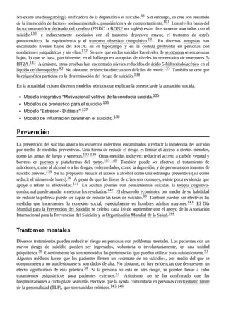 No existe una fisiopatología unificadora de la depresión o el suicidio.38 ​Sin embargo, se cree son resultado
de la interacción de factores socioambientales, psiquiátricos y de comportamiento.103 ​Los niveles bajos del
factor neurotrófico derivado del cerebro (FNDC o BDNF en inglés) están directamente asociados con el
suicidio130 ​ e indirectamente asociados con el trastorno depresivo mayor, el trastorno de estrés
postraumático, la esquizofrenia y el trastorno obsesivo compulsivo.131 ​ En diversas autopsias han
encontrado niveles bajos del FNDC en el hipocampo y en la corteza prefrontal en personas con
condiciones psiquiátricas y sin ellas.132 ​Se cree que en los suicidas los niveles de serotonina se encuentran
bajos, lo que se basa, parcialmente, en el hallazgo en autopsias de niveles incrementados de receptores 5-
HT2A.133 ​Asimismo, otras pruebas han encontrado niveles reducidos de ácido 5-hidroxindolacético en el
líquido cefalorraquídeo.82 ​No obstante, evidencias directas son difíciles de reunir.133 ​También se cree que
la epigenética participa en la determinación del riesgo de suicidio.134 ​
En la actualidad existen diversos modelos teóricos que explican la presencia de la actuación suicida.
Modelo integrativo "Motivacional-volitivo de la conducta suicida.135 ​
Modelos de pronóstico para el suicidio.136 ​
Modelo "Estresor - Diátesis".137 ​
Modelo de inflamación celular en el suicidio.138 ​
La prevención del suicidio abarca los esfuerzos colectivos encaminados a reducir la incidencia del suicidio
por medio de medidas preventivas. Una forma de reducir el riesgo es limitar el acceso a ciertos métodos,
como las armas de fuego y venenos.103 ​
139 ​Otras medidas incluyen: reducir el acceso a carbón vegetal y
barreras en puentes y plataformas del metro.103 ​
140 ​ También puede ser efectivo el tratamiento de
adicciones, como al alcohol o a las drogas, enfermedades, como la depresión, y de personas con intentos de
suicidio previos.139 ​Se ha propuesto reducir el acceso a alcohol como una estrategia preventiva (así como
reducir el número de bares).36 ​A pesar de que las líneas de crisis son comunes, existe poca evidencia que
apoye o refute su efectividad.141 ​ En adultos jóvenes con pensamientos suicidas, la terapia cognitivo-
conductual puede ayudar a mejorar los resultados.142 ​El desarrollo económico por medio de su habilidad
de reducir la pobreza puede ser capaz de reducir las tasas de suicidio.88 ​También pueden ser efectivas las
medidas que incrementen la conexión social, especialmente en hombres adultos mayores.143 ​ El Día
Mundial para la Prevención del Suicidio se celebra cada 10 de septiembre con el apoyo de la Asociación
Internacional para la Prevención del Suicidio y la Organización Mundial de la Salud.144 ​
Diversos tratamientos pueden reducir el riesgo en personas con problemas mentales. Los pacientes con un
mayor riesgo de suicidio pueden ser ingresados, voluntaria o involuntariamente, en una unidad
psiquiátrica.38 ​Comúnmente les son removidas las pertenencias que puedan utilizar para autolesionarse.53 ​
Algunos médicos hacen que los pacientes firmen un «contrato de no suicidio», por medio del que se
comprometen a no autolesionarse si son dados de alta. No obstante, no hay evidencias que demuestren un
efecto significativo de esta práctica.38 ​ Si la persona no está en alto riesgo, se pueden llevar a cabo
tratamientos psiquiátricos para pacientes externos.53 ​ Asimismo, no se ha confirmado que las
hospitalizaciones a corto plazo sean más efectivas que la ayuda comunitaria en personas con trastorno límite
de la personalidad (TLP), que son suicidas crónicos.145 ​
146 ​
Prevención
Trastornos mentales
 