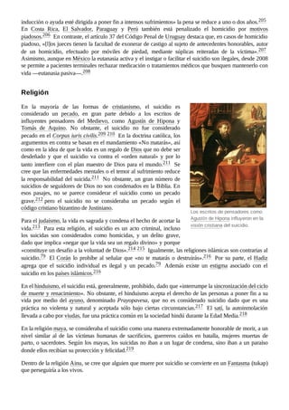Los escritos de pensadores como
Agustín de Hipona influyeron en la
visión cristiana del suicidio.
inducción o ayuda esté dirigida a poner fin a intensos sufrimientos» la pena se reduce a uno o dos años.205 ​
En Costa Rica, El Salvador, Paraguay y Perú también está penalizado el homicidio por motivos
piadosos.206 ​En contraste, el artículo 37 del Código Penal de Uruguay destaca que, en casos de homicidio
piadoso, «[l]os jueces tienen la facultad de exonerar de castigo al sujeto de antecedentes honorables, autor
de un homicidio, efectuado por móviles de piedad, mediante súplicas reiteradas de la víctima».207 ​
Asimismo, aunque en México la eutanasia activa y el instigar o facilitar el suicidio son ilegales, desde 2008
se permite a pacientes terminales rechazar medicación o tratamientos médicos que busquen mantenerlo con
vida —eutanasia pasiva—.208 ​
En la mayoría de las formas de cristianismo, el suicidio es
considerado un pecado, en gran parte debido a los escritos de
influyentes pensadores del Medievo, como Agustín de Hipona y
Tomás de Aquino. No obstante, el suicidio no fue considerado
pecado en el Corpus iuris civilis.209 ​
210 ​En la doctrina católica, los
argumentos en contra se basan en el mandamiento «No matarás», así
como en la idea de que la vida es un regalo de Dios que no debe ser
desdeñado y que el suicidio va contra el «orden natural» y por lo
tanto interfiere con el plan maestro de Dios para el mundo.211 ​Se
cree que las enfermedades mentales o el temor al sufrimiento reduce
la responsabilidad del suicida.211 ​No obstante, un gran número de
suicidios de seguidores de Dios no son condenados en la Biblia. En
esos pasajes, no se parece considerar el suicidio como un pecado
grave.212 ​
pero el suicidio no se consideraba un pecado según el
código cristiano bizantino de Justiniano.
Para el judaísmo, la vida es sagrada y condena el hecho de acortar la
vida.213 ​Para esta religión, el suicidio es un acto criminal, incluso
los suicidas son considerados como homicidas, y un delito grave,
dado que implica «negar que la vida sea un regalo divino» y porque
«constituye un desafío a la voluntad de Dios».214 ​
215 ​Igualmente, las religiones islámicas son contrarias al
suicidio.79 ​El Corán lo prohíbe al señalar que «no te matarás o destruirás».216 ​Por su parte, el Hadiz
agrega que el suicidio individual es ilegal y un pecado.79 ​ Además existe un estigma asociado con el
suicidio en los países islámicos.216 ​
En el hinduismo, el suicidio está, generalmente, prohibido, dado que «interrumpe la sincronización del ciclo
de muerte y renacimiento». No obstante, el hinduismo acepta el derecho de las personas a poner fin a su
vida por medio del ayuno, denominado Prayopavesa, que no es considerado suicidio dado que es una
práctica no violenta y natural y aceptada sólo bajo ciertas circunstancias.217 ​ El satí, la autoinmolación
llevada a cabo por viudas, fue una práctica común en la sociedad hindú durante la Edad Media.218 ​
En la religión maya, se consideraba el suicidio como una manera extremadamente honorable de morir, a un
nivel similar al de las víctimas humanas de sacrificios, guerreros caídos en batalla, mujeres muertas de
parto, o sacerdotes. Según los mayas, los suicidas no iban a un lugar de condena, sino iban a un paraíso
donde ellos recibían su protección y felicidad.219 ​
Dentro de la religión Ainu, se cree que alguien que muere por suicidio se convierte en un Fantasma (tukap)
que perseguiría a los vivos.
Religión
 
