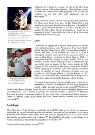 Kurt Cobain (en primer término) y
Krist Novoselic (al fondo)
alrededor de 1992 interpretando
una canción de Nirvana. Fue
famoso y controvertido el suicidio
de Cobain a sus 27 años.
El actor Robin Williams se
suicidó tras padecer una
enfermedad neurológica.
colgándose del tendedor de su casa a la edad de 23 años. Rozz
Williams, cantante de la banda de death rock Christian Death, también
se ahorcó en su domicilio de West Hollywood a los 34 años por
problemas de todo tipo, sobre todo relacionados con sus
frustraciones.239 ​
Otros cantantes y músicos famosos suicidas fueron Jim Morrison de
The Doors, Janis Joplin, Brian Jones de The Rolling Stones, Jimi
Hendrix que, juntamente al citado Cobain, formaron el llamado Club
de los 27, artistas musicales muertos a la edad de 27 años. En 2017, el
cantante de Linkin Park, Chester Bennington, se ahorcó en su
domicilio de Palos Verdes (California) a los 41 años. Otro artista
famosos que se suicidó fue Avicii
La industria del séptimo arte a menudo retrata el tema del suicidio
desde múltiples puntos de vista. Así como en Dead Poets Society,
película dirigida por Peter Weir en 1989, el protagonista principal de la
historia, Neil Perry, decide suicidarse por culpa de la férrea e
intransigente educación paterna que le impide alcanzar su sueño de ser
actor, en Hard Candy —realizada por David Slade en 2005— el
protagonista masculino comete su propio suicidio inducido tras
conocer a una chica mucho menor que él que le amenaza con algo
muy tórrido sobre su pasado. En Las vírgenes suicidas de Sofia
Coppola de 1999, el suicidio se hace patente en una de las hermanas
durante la pubertad de una de ellas. En los filmes policíacos es habitual
centrar los suicidios tras ingerir substancias narcóticas como, por
ejemplo, en Lethal Weapon dirigida por Richard Donner en 1987,
donde la chica que abre el caso, Amanda Hunsaker, se precipita por el
balcón de un gigantesco rascacielos después de haberse drogado.
Por otra parte, son numerosos los casos suicidas entre el gremio de los
creadores de la industria del espectáculo. El actor Robin Williams se
suicidó en 2014 tras sufrir una enfermedad neuronal.240 ​
También se
suicidó la actriz Romy Schneider, famosa por interpretar en el cine a la emperatriz Isabel de Baviera —más
conocida por Sissi— que se provocó la muerte en 1982 tras haber perdido a su hijo mayor.241 ​El director
Tony Scott se suicidó en circunstancias aún no del todo esclarecidas, ya que mientras el forense descartó el
cáncer, su hermano Ridley Scott aseguró que había estado luchando durante años contra esta
enfermedad.242 ​
El sociólogo francés Émile Durkheim en su obra Le suicide (1897), señala que los suicidios son fenómenos
individuales que responden esencialmente a causas sociales. Este acto se define como «todo caso de muerte
que resulte, directamente o indirectamente, de un acto, positivo o negativo; realizado por la víctima misma,
sabiendo ella que debía producir este resultado».243 ​ Para Durkheim, el suicidio «es el resultado de la
fortaleza o la debilidad del control de la sociedad sobre el individuo».244 ​
Durkheim define cuatro tipos de suicidio:244 ​
245 ​
Cine
Sociología
 
