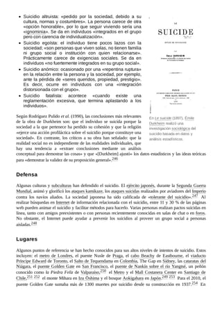 En Le suicide (1897), Émile
Durkheim realizó una
investigación sociológica del
suicidio basada en datos y
análisis estadísticos.
Suicidio altruista: «pedido por la sociedad, debido a su
cultura, normas y costumbres». La persona carece de otra
«opción honorable», por lo que seguir viviendo sería una
«ignominia». Se da en individuos «integrados en el grupo
pero con carencia de individualización».
Suicidio egoísta: el individuo tiene pocos lazos con la
sociedad; «son personas que viven solas, no tienen familia
ni grupo social o institución con quien relacionarse».
Prácticamente carece de exigencias sociales. Se da en
individuos «no fuertemente integrados en su grupo social».
Suicidio anómico: ocasionado por una «repentina ruptura»
en la relación entre la persona y la sociedad, por ejemplo,
ante la pérdida de «seres queridos, propiedad, prestigio».
Es decir, ocurre en individuos con una «integración
distorsionada con el grupo».
Suicidio fatalista: acontece «cuando existe una
reglamentación excesiva, que termina aplastando a los
individuos».
Según Rodríguez Pulido et al. (1990), las conclusiones más relevantes
de la obra de Durkheim son: que el individuo se suicida porque la
sociedad a la que pertenece ha perdido su cohesión y que la religión
«ejerce una acción profiláctica sobre el suicidio porque constituye una
sociedad». En contraste, los críticos a su obra han señalado: que la
realidad social no es independiente de las realidades individuales, que
hay una tendencia a «extraer conclusiones mediante un análisis
conceptual para demostrar las cosas» y que «[Durkheim] ajustó» los datos estadísticos y las ideas teóricas
para «demostrar la validez de su proposición general».246 ​
Algunas culturas y subculturas han defendido el suicidio. El ejército japonés, durante la Segunda Guerra
Mundial, animó y glorificó los ataques kamikaze, los ataques suicidas realizados por aviadores del Imperio
contra los navíos aliados. La sociedad japonesa ha sido calificada de «tolerante del suicidio».247 ​ Al
realizar búsquedas en Internet de información relacionada con el suicidio, entre 11 y 30 % de las páginas
web pueden animar el suicidio y facilitar métodos para hacerlo. Varias personas realizan pactos suicidas en
línea, tanto con amigos preexistentes o con personas recientemente conocidas en salas de chat o en foros.
No obstante, el Internet puede ayudar a prevenir los suicidios al proveer un grupo social a personas
aisladas.248 ​
Algunos puntos de referencia se han hecho conocidos para sus altos niveles de intentos de suicidio. Estos
incluyen: el metro de Londres, el puente Nusle de Praga, el cabo Beachy de Eastbourne, el viaducto
Príncipe Edward de Toronto, el Salto de Tequendama en Colombia, The Gap en Sídney, las cataratas del
Niágara, el puente Golden Gate en San Francisco, el puente de Nankín sobre el río Yangtsé, un peñón
conocido como la Piedra Feliz de Valparaíso,250 ​el Metro y el Mall Costanera Center en Santiago de
Chile,251 ​
252 ​el monte Mihara en Izu Ōshima y el bosque Aokigahara en Japón.249 ​
253 ​Para el 2010, el
puente Golden Gate sumaba más de 1300 muertes por suicidio desde su construcción en 1937.254 ​En
Defensa
Lugares
 
