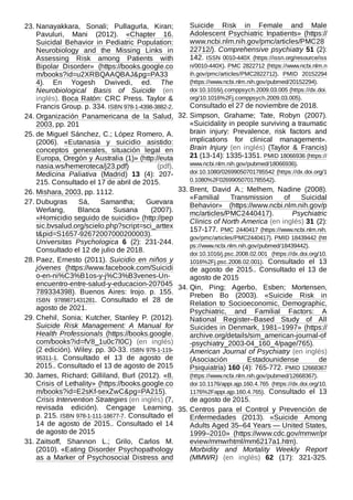 23. Nanayakkara, Sonali; Pullagurla, Kiran;
Pavuluri, Mani (2012). «Chapter 16.
Suicidal Behavior in Pediatric Population:
Neurobiology and the Missing Links in
Assessing Risk among Patients with
Bipolar Disorder» (https://books.google.co
m/books?id=u2XRBQAAQBAJ&pg=PA33
4). En Yogesh Dwivedi, ed. The
Neurobiological Basis of Suicide (en
inglés). Boca Ratón: CRC Press. Taylor &
Francis Group. p. 334. ISBN 978-1-4398-3882-2.
24. Organización Panamericana de la Salud,
2003, pp. 201
25. de Miguel Sánchez, C.; López Romero, A.
(2006). «Eutanasia y suicidio asistido:
conceptos generales, situación legal en
Europa, Oregón y Australia (1)» (http://euta
nasia.ws/hemeroteca/j23.pdf) (pdf).
Medicina Paliativa (Madrid) 13 (4): 207-
215. Consultado el 17 de abril de 2015.
26. Mishara, 2003, pp. 1112.
27. Dubugras Sá, Samantha; Guevara
Werlang, Blanca Susana (2007).
«Homicidio seguido de suicidio» (http://pep
sic.bvsalud.org/scielo.php?script=sci_arttex
t&pid=S1657-92672007000200003).
Universitas Psychologica 6 (2): 231-244.
Consultado el 12 de julio de 2018.
28. Paez, Ernesto (2011). Suicidio en niños y
jóvenes (https://www.facebook.com/Suicidi
o-en-ni%C3%B1os-y-j%C3%B3venes-Un-
encuentro-entre-salud-y-educacion-207045
789334398). Buenos Aires: Irojo. p.  155.
ISBN  9789871431281. Consultado el 28 de
agosto de 2021.
29. Chehil, Sonia; Kutcher, Stanley P. (2012).
Suicide Risk Management: A Manual for
Health Professionals (https://books.google.
com/books?id=fV8_1u0c7l0C) (en inglés)
(2 edición). Wiley. pp. 30-33. ISBN 978-1-119-
95311-1. Consultado el 13 de agosto de
2015.. Consultado el 13 de agosto de 2015
30. James, Richard; Gilliland, Burl (2012). «8.
Crisis of Lethality» (https://books.google.co
m/books?id=E2sKf-sexZwC&pg=PA215).
Crisis Intervention Strategies (en inglés) (7,
revisada edición). Cengage Learning.
p. 215. ISBN 978-1-111-18677-7. Consultado el
14 de agosto de 2015.. Consultado el 14
de agosto de 2015
31. Zaitsoff, Shannon L.; Grilo, Carlos M.
(2010). «Eating Disorder Psychopathology
as a Marker of Psychosocial Distress and
Suicide Risk in Female and Male
Adolescent Psychiatric Inpatients» (https://
www.ncbi.nlm.nih.gov/pmc/articles/PMC28
22712/). Comprehensive psychiatry 51 (2):
142. ISSN  0010-440X (https://issn.org/resource/iss
n/0010-440X). PMC 2822712 (https://www.ncbi.nlm.n
ih.gov/pmc/articles/PMC2822712). PMID  20152294
(https://www.ncbi.nlm.nih.gov/pubmed/20152294).
doi:10.1016/j.comppsych.2009.03.005 (https://dx.doi.
org/10.1016%2Fj.comppsych.2009.03.005).
Consultado el 27 de noviembre de 2018.
32. Simpson, Grahame; Tate, Robyn (2007).
«Suicidality in people surviving a traumatic
brain injury: Prevalence, risk factors and
implications for clinical management».
Brain Injury (en inglés) (Taylor & Francis)
21 (13-14): 1335-1351. PMID 18066936 (https://
www.ncbi.nlm.nih.gov/pubmed/18066936).
doi:10.1080/02699050701785542 (https://dx.doi.org/1
0.1080%2F02699050701785542).
33. Brent, David A.; Melhem, Nadine (2008).
«Familial Transmission of Suicidal
Behavior» (https://www.ncbi.nlm.nih.gov/p
mc/articles/PMC2440417). Psychiatric
Clinics of North America (en inglés) 31 (2):
157-177. PMC  2440417 (https://www.ncbi.nlm.nih.
gov/pmc/articles/PMC2440417). PMID 18439442 (htt
ps://www.ncbi.nlm.nih.gov/pubmed/18439442).
doi:10.1016/j.psc.2008.02.001 (https://dx.doi.org/10.
1016%2Fj.psc.2008.02.001). Consultado el 13
de agosto de 2015.. Consultado el 13 de
agosto de 2015
34. Qin, Ping; Agerbo, Esben; Mortensen,
Preben Bo (2003). «Suicide Risk in
Relation to Socioeconomic, Demographic,
Psychiatric, and Familial Factors: A
National Register–Based Study of All
Suicides in Denmark, 1981–1997» (https://
archive.org/details/sim_american-journal-of
-psychiatry_2003-04_160_4/page/765).
American Journal of Psychiatry (en inglés)
(Asociación Estadounidense de
Psiquiatría) 160 (4): 765-772. PMID 12668367
(https://www.ncbi.nlm.nih.gov/pubmed/12668367).
doi:10.1176/appi.ajp.160.4.765 (https://dx.doi.org/10.
1176%2Fappi.ajp.160.4.765). Consultado el 13
de agosto de 2015.
35. Centros para el Control y Prevención de
Enfermedades (2013). «Suicide Among
Adults Aged 35–64 Years — United States,
1999–2010» (https://www.cdc.gov/mmwr/pr
eview/mmwrhtml/mm6217a1.htm).
Morbidity and Mortality Weekly Report
(MMWR) (en inglés) 62 (17): 321-325.
 
