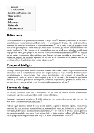 Lugares
Casos notables
Suicidio en otras especies
Véase también
Notas
Referencias
Bibliografía
Enlaces externos
El suicidio es el «acto de quitarse deliberadamente la propia vida».23 ​Mientras que el intento de suicidio —
también llamado comportamiento suicida no mortal— es la autoagresión llevada a cabo con la intención de
morir que, sin embargo, no resulta en la muerte del individuo.24 ​Por su parte, el suicidio asistido consiste
en la ayuda que una persona brinda a otra que desea acabar con su vida, ya sea con los conocimientos o los
medios para hacerlo.25 ​En contraste, en la eutanasia la persona que ayuda a otra a finalizar su vida juega
un papel más activo, por ejemplo al no instaurar o al suspender el tratamiento médico.25 ​
26 ​La ideación
suicida implica pensamientos sobre suicidarse «con diversos grados de intensidad y elaboración»24 ​y el
«homicidio seguido de suicidio» representa el suicidio de un individuo en un periodo máximo de
veinticuatro horas después de asesinar a una o más personas.27 ​
El campo interdisciplinar que estudia los diversos aspectos relacionados con los comportamientos suicida.
Entendiendo que el comportamiento suicida tiene origen multicausal y que requieren de intervenciones
interdisciplinarias e intersectoriales. Este campo interdisciplinar está orientado al desarrollo de
conocimientos científicos, teóricos, metodológicos y éticos en relación a la promoción, prevención,
atención y asistencia, posvención, investigación, formación, capacitación y políticas de estado para la
intervención en el proceso suicida y/o en el trastorno del comportamiento suicida.28 ​
El suicidio consumado suele ser la consecuencia de la suma de diversos factores determinantes,
precipitantes o predisponentes, de índole social, cultural y biológico.
Las causas concretas de suicidio son de difícil evaluación entre otros motivos porque sólo entre un 15 y
40% de los casos tienen una nota de suicidio.30 ​
Padecer algún trastorno mental de base (como trastorno depresivo, trastorno bipolar, esquizofrenia,
trastornos del espectro autista, trastorno límite de la personalidad, trastornos de la conducta alimentaria31 ​
entre otros), haber sufrido traumatismos craneoencefálicos,32 ​o ser portador de diversos factores genéticos
son elementos asociados a un mayor riesgo suicida. Sobre el factor genético, en Brent y Melhem (2008) se
señala que podría ser responsable de entre 38 y 55 % de los comportamientos suicidas.33 ​
Definiciones
Campo suicidológico
Factores de riesgo
 