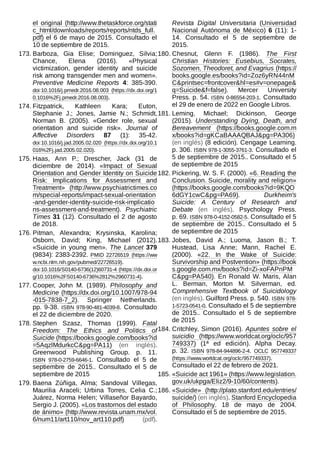 el original (http://www.thetaskforce.org/stati
c_html/downloads/reports/reports/ntds_full.
pdf) el 6 de mayo de 2015. Consultado el
10 de septiembre de 2015.
173. Barboza, Gia Elise; Dominguez, Silvia;
Chance, Elena (2016). «Physical
victimization, gender identity and suicide
risk among transgender men and women».
Preventive Medicine Reports 4: 385-390.
doi:10.1016/j.pmedr.2016.08.003 (https://dx.doi.org/1
0.1016%2Fj.pmedr.2016.08.003).
174. Fitzpatrick, Kathleen Kara; Euton,
Stephanie J.; Jones, Jamie N.; Schmidt,
Norman B. (2005). «Gender role, sexual
orientation and suicide risk». Journal of
Affective Disorders 87 (1): 35-42.
doi:10.1016/j.jad.2005.02.020 (https://dx.doi.org/10.1
016%2Fj.jad.2005.02.020).
175. Haas, Ann P.; Drescher, Jack (31 de
diciembre de 2014). «Impact of Sexual
Orientation and Gender Identity on Suicide
Risk: Implications for Assessment and
Treatment» (http://www.psychiatrictimes.co
m/special-reports/impact-sexual-orientation
-and-gender-identity-suicide-risk-implicatio
ns-assessment-and-treatment). Psychiatric
Times 31 (12). Consultado el 2 de agosto
de 2018.
176. Pitman, Alexandra; Krysinska, Karolina;
Osborn, David; King, Michael (2012).
«Suicide in young men». The Lancet 379
(9834): 2383-2392. PMID  22726519 (https://ww
w.ncbi.nlm.nih.gov/pubmed/22726519).
doi:10.1016/S0140-6736(12)60731-4 (https://dx.doi.or
g/10.1016%2FS0140-6736%2812%2960731-4).
177. Cooper, John M. (1989). Philosophy and
Medicine (https://dx.doi.org/10.1007/978-94
-015-7838-7_2). Springer Netherlands.
pp. 9-38. ISBN  978-90-481-4039-8. Consultado
el 22 de diciembre de 2020.
178. Stephen Szasz, Thomas (1999). Fatal
Freedom: The Ethics and Politics of
Suicide (https://books.google.com/books?id
=5AqzlMdurkcC&pg=PA11) (en inglés).
Greenwood Publishing Group. p.  11.
ISBN  978-0-2759-6646-1. Consultado el 5 de
septiembre de 2015.. Consultado el 5 de
septiembre de 2015
179. Baena Zúñiga, Alma; Sandoval Villegas,
Maurilia Araceli; Urbina Torres, Celia C.;
Juárez, Norma Helen; Villaseñor Bayardo,
Sergio J. (2005). «Los trastornos del estado
de ánimo» (http://www.revista.unam.mx/vol.
6/num11/art110/nov_art110.pdf) (pdf).
Revista Digital Universitaria (Universidad
Nacional Autónoma de México) 6 (11): 1-
14. Consultado el 5 de septiembre de
2015.
180. Chesnut, Glenn F. (1986). The First
Christian Histories: Eusebius, Socrates,
Sozomen, Theodoret, and Evagrius (https://
books.google.es/books?id=Zoz6yRN44nM
C&printsec=frontcover&hl=es#v=onepage&
q=Suicide&f=false). Mercer University
Press. p. 54. ISBN  0-86554-203-1. Consultado
el 29 de enero de 2022 en Google Libros.
181. Leming, Michael; Dickinson, George
(2015). Understanding Dying, Death, and
Bereavement (https://books.google.com.m
x/books?id=gKCaBAAAQBAJ&pg=PA306)
(en inglés) (8 edición). Cengage Learning.
p. 306. ISBN 978-1-3055-3761-3. Consultado el
5 de septiembre de 2015.. Consultado el 5
de septiembre de 2015
182. Pickering, W. S. F. (2000). «6. Reading the
Conclusion. Suicide, morality and religion»
(https://books.google.com/books?id=9KQO
6dGY1cwC&pg=PA69). Durkheim's
Suicide: A Century of Research and
Debate (en inglés). Psychology Press.
p. 69. ISBN 978-0-4152-0582-5. Consultado el 5
de septiembre de 2015.. Consultado el 5
de septiembre de 2015
183. Jobes, David A.; Luoma, Jason B.; T.
Hustead, Lisa Anne; Mann, Rachel E.
(2000). «22. In the Wake of Suicide:
Survivorship and Postvention» (https://book
s.google.com.mx/books?id=Zi-xoFAPnPM
C&pg=PA540). En Ronald W. Maris, Alan
L. Berman, Morton M. Silverman, ed.
Comprehensive Textbook of Suicidology
(en inglés). Guilford Press. p. 540. ISBN 978-
1-5723-0541-0. Consultado el 5 de septiembre
de 2015.. Consultado el 5 de septiembre
de 2015
184. Critchley, Simon (2016). Apuntes sobre el
suicidio (https://www.worldcat.org/oclc/957
749337) (1ª ed edición). Alpha Decay.
p. 32. ISBN  978-84-944896-2-4. OCLC  957749337
(https://www.worldcat.org/oclc/957749337).
Consultado el 22 de febrero de 2021.
185. «Suicide act 1961» (https://www.legislation.
gov.uk/ukpga/Eliz2/9-10/60/contents).
186. «Suicide» (http://plato.stanford.edu/entries/
suicide/) (en inglés). Stanford Encyclopedia
of Philosophy. 18 de mayo de 2004.
Consultado el 5 de septiembre de 2015.
 