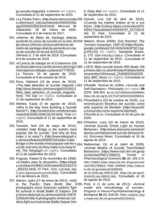 py-suicide-magnets/). Listverse (en inglés).
Consultado el 11 de septiembre de 2015.
250. «La Piedra Feliz» (http://www.mercuriovalp
o.cl/prontus4_noticias/site/artic/20050328/p
ags/20050328023018.html). Mercurio de
Valparaíso. 28 de marzo de 2005.
Consultado el 2 de marzo de 2017.
251. «Informe de Metro de Santiago detecta
aumento en casos de suicidio en la red» (ht
tps://www.24horas.cl/nacional/informe-de-
metro-de-santiago-detecta-aumento-en-cas
os-de-suicidio-en-la-red-3210135).
24Horas.cl. 2 de abril de 2019. Consultado
el 8 de octubre de 2019.
252. «El precio de trabajar en el Costanera» (htt
ps://www.latercera.com/la-tercera-domingo/
noticia/precio-trabajar-costanera/777953/).
La Tercera. 10 de agosto de 2019.
Consultado el 8 de octubre de 2019.
253. Ross, Oakland (10 de enero de 2010).
«The fatal attraction of 'suicide magnets' »
(http://www.thestar.com/news/gta/2010/01/1
0/the_fatal_attraction_of_suicide_magnets.
html). The Star (en inglés). Consultado el
11 de septiembre de 2015.
254. Webley, Kayla (3 de agosto de 2010).
«Why Is the Bay Area Building a Suicide
Barrier?» (http://content.time.com/time/natio
n/article/0,8599,2008158,00.html). Time (en
inglés). Consultado el 11 de septiembre de
2015.
255. Tweedie, Neil (26 de mayo de 2012).
«Golden Gate Bridge is the world's most
popular site for suicide: 'Just why do they
make it so easy?’» (http://www.telegraph.c
o.uk/news/features/9289970/Golden-Gate-
Bridge-is-the-worlds-most-popular-site-for-s
uicide-Just-why-do-they-make-it-so-easy.ht
ml). The Telegraph (en inglés). Consultado
el 11 de septiembre de 2015.
256. Fraguas, Rafael (3 de noviembre de 1998).
«Cristales para la disuasión» (https://elpai
s.com/diario/1998/11/04/madrid/910182273
_850215.html). El País. ISSN  1134-6582 (http
s://issn.org/resource/issn/1134-6582). Consultado
el 5 de febrero de 2021.
257. Warren, Lydia (17 de enero de 2012). «Hell
in the Pacific: Rare World War II
photographs show American soldiers' fight
for survival in brutal Battle of Saipan» (htt
p://www.dailymail.co.uk/news/article-20870
23/World-War-II-photographs-American-sol
diers-fight-survival-brutal-Battle-Saipan.htm
l). Daily Mail (en inglés). Consultado el 11
de septiembre de 2015.
258. Doncel, Luis (19 de abril de 2015).
«Cuando las madres tiraban al río a sus
hijos» (http://cultura.elpais.com/cultura/201
5/04/17/actualidad/1429293787_627238.ht
ml). El País. Consultado el 11 de
septiembre de 2015.
259. Watson, Bruce (2006). Exit Rommel: The
Tunisian Campaign, 1942-43 (https://books.
google.com/books?id=Hn9chmb3PSEC&p
g=PA170) (en inglés). Stackpole Books.
p. 170. ISBN 978-0-8117-3381-6. Consultado el
11 de septiembre de 2015.. Consultado el
11 de septiembre de 2015
260. «1978: Mass suicide leaves 900 dead» (htt
p://news.bbc.co.uk/onthisday/hi/dates/storie
s/november/18/newsid_2540000/2540209.
stm). BBC News (en inglés). Consultado el
11 de septiembre de 2015.
261. O'Keeffe, Terence M. (1984). «Suicide and
Self-Starvation». Philosophy (en inglés) 59
(229): 349-363. doi:10.1017/S0031819100069941
(https://dx.doi.org/10.1017%2FS0031819100069941).
262. Filosofía&Co (23 de octubre de 2018). «La
reivindicación filosófica del suicidio como
acto supremo de libertad» (https://www.filc
o.es/suicidio-como-suprema-libertad/).
Filosofía & co. Consultado el 20 de julio de
2020.
263. O'Hanlon, Larry (10 de marzo de 2010).
«Animal Suicide Sheds Light on Human
Behavior» (http://news.discovery.com/anim
als/zoo-animals/animal-suicide-behavior.ht
m). Discovery News. Consultado el 16 de
agosto de 2013.
264. Malkesman, Oz; et al. (abril de 2009).
«Animal Models of Suicide Trait-Related
Behaviors» (https://www.ncbi.nlm.nih.gov/p
mc/articles/PMC2788815). Trends in
Pharmacological Sciences 30 (4): 165-173.
PMC 2788815 (https://www.ncbi.nlm.nih.gov/pmc/arti
cles/PMC2788815). PMID 19269045 (https://www.nc
bi.nlm.nih.gov/pubmed/19269045).
doi:10.1016/j.tips.2009.01.004 (https://dx.doi.org/10.
1016%2Fj.tips.2009.01.004). Consultado el 16
de agosto de 2013.
265. Preti, A (1 de junio de 2011). «Animal
model and neurobiology of suicide».
Progress in Neuro-Psychopharmacology &
Biological 35 (4): 818-30. PMID 21354241 (http
s://www.ncbi.nlm.nih.gov/pubmed/21354241).
 