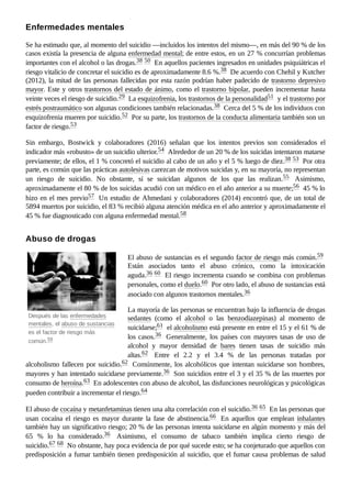 Después de las enfermedades
mentales, el abuso de sustancias
es el factor de riesgo más
común.59 ​
Se ha estimado que, al momento del suicidio —incluidos los intentos del mismo—, en más del 90 % de los
casos existía la presencia de alguna enfermedad mental; de entre estos, en un 27 % concurrían problemas
importantes con el alcohol o las drogas.38 ​
50 ​En aquellos pacientes ingresados en unidades psiquiátricas el
riesgo vitalicio de concretar el suicidio es de aproximadamente 8.6 %.38 ​De acuerdo con Chehil y Kutcher
(2012), la mitad de las personas fallecidas por esta razón podrían haber padecido de trastorno depresivo
mayor. Este y otros trastornos del estado de ánimo, como el trastorno bipolar, pueden incrementar hasta
veinte veces el riesgo de suicidio.29 ​La esquizofrenia, los trastornos de la personalidad51 ​y el trastorno por
estrés postraumático son algunas condiciones también relacionadas.38 ​Cerca del 5 % de los individuos con
esquizofrenia mueren por suicidio.52 ​Por su parte, los trastornos de la conducta alimentaria también son un
factor de riesgo.53 ​
Sin embargo, Bostwick y colaboradores (2016) señalan que los intentos previos son considerados el
indicador más «robusto» de un suicidio ulterior.54 ​Alrededor de un 20 % de los suicidas intentaron matarse
previamente; de ellos, el 1 % concretó el suicidio al cabo de un año y el 5 % luego de diez.38 ​
53 ​Por otra
parte, es común que las prácticas autolesivas carezcan de motivos suicidas y, en su mayoría, no representan
un riesgo de suicidio. No obstante, sí se suicidan algunos de los que las realizan.55 ​ Asimismo,
aproximadamente el 80 % de los suicidas acudió con un médico en el año anterior a su muerte;56 ​45 % lo
hizo en el mes previo57 ​Un estudio de Ahmedani y colaboradores (2014) encontró que, de un total de
5894 muertos por suicidio, el 83 % recibió alguna atención médica en el año anterior y aproximadamente el
45 % fue diagnosticado con alguna enfermedad mental.58 ​
El abuso de sustancias es el segundo factor de riesgo más común.59 ​
Están asociados tanto el abuso crónico, como la intoxicación
aguda.36 ​
60 ​El riesgo incrementa cuando se combina con problemas
personales, como el duelo.60 ​Por otro lado, el abuso de sustancias está
asociado con algunos trastornos mentales.36 ​
La mayoría de las personas se encuentran bajo la influencia de drogas
sedantes (como el alcohol o las benzodiazepinas) al momento de
suicidarse;61 ​el alcoholismo está presente en entre el 15 y el 61 % de
los casos.36 ​ Generalmente, los países con mayores tasas de uso de
alcohol y mayor densidad de bares tienen tasas de suicidio más
altas.62 ​ Entre el 2.2 y el 3.4  % de las personas tratadas por
alcoholismo fallecen por suicidio.62 ​Comúnmente, los alcohólicos que intentan suicidarse son hombres,
mayores y han intentado suicidarse previamente.36 ​Son suicidios entre el 3 y el 35 % de las muertes por
consumo de heroína.63 ​En adolescentes con abuso de alcohol, las disfunciones neurológicas y psicológicas
pueden contribuir a incrementar el riesgo.64 ​
El abuso de cocaína y metanfetaminas tienen una alta correlación con el suicidio.36 ​
65 ​En las personas que
usan cocaína el riesgo es mayor durante la fase de abstinencia.66 ​ En aquellos que emplean inhalantes
también hay un significativo riesgo; 20 % de las personas intenta suicidarse en algún momento y más del
65  % lo ha considerado.36 ​ Asimismo, el consumo de tabaco también implica cierto riesgo de
suicidio.67 ​
68 ​No obstante, hay poca evidencia de por qué sucede esto; se ha conjeturado que aquellos con
predisposición a fumar también tienen predisposición al suicidio, que el fumar causa problemas de salud
Enfermedades mentales
Abuso de drogas
 