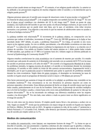 nunca se han casado tienen un riesgo mayor.38 ​Al contrario, el ser religioso puede reducirlo. Lo anterior se
ha atribuido a las percepciones negativas de muchas religiones sobre el suicidio y a la interrelación que la
religión puede proveer.83 ​
Algunas personas optan por el suicidio para escapar de situaciones como el acoso escolar o el prejuicio.84 ​
Un historial de abuso sexual infantil85 ​y de acogidas temporales son también factores de riesgo.86 ​Se cree
que el abuso sexual contribuye con alrededor del 20  % del riesgo total.33 ​ Desde un punto de vista
evolutivo, una explicación del suicidio es que este ayuda a la eficacia biológica inclusiva, lo que ocurre si el
suicida es una persona que no puede tener más hijos, por lo que, al suicidarse, evita robar recursos
necesarios a sus parientes. Una objeción a esta teoría es que las muertes de adolescentes sanos no ayudan a
la eficacia biológica inclusiva.80 ​
87 ​
La pobreza también está relacionada.88 ​ El incremento de la pobreza relativa, en comparación con las
personas que rodean al individuo, incrementa el riesgo.89 ​Cerca de 200 000 granjeros en la India se han
suicidado desde 1997 debido, en parte, a problemas financieros.90 ​ En China, el suicidio es tres veces
mayor en las regiones rurales. Se cree es debido, parcialmente, a las dificultades económicas en estas áreas
del país.91 ​La reducción de la pobreza parece confirmar la importancia de este factor y su relación con el
número de suicidios. Una subida en Estados Unidos del salario mínimo en 1 dólar podría haber evitado
27 000 suicidios, que podrían ser 57 000 si el aumento fuera de 2 dólares según un informe publicado en
Journal of Epidemiology & Community Health.92 ​
93 ​
Algunos estudios correlacionan las crisis económicas con el aumento de muertes por suicidio. Un estudio
encontró que cada punto de aumento en el desempleo está asociado con un aumento del 0.79 % en las tasas
de suicidio en personas menores a 65 años de edad.94 ​De acuerdo a la Organización Mundial de la Salud,
los problemas mentales, la ingesta excesiva de alcohol y el suicidio se incrementan durante las recesiones
económicas. El suicidio es más común en zonas de alta carencia socioeconómica, fragmentación social y
desempleo, por lo que la protección social es fundamental para paliar la aparición de problemas mentales
durante las crisis económicas. Según datos de países europeos, el desempleo no incrementa las tasas de
suicidio si el gasto anual en programas de bienestar social es mayor a 190 dólares por persona.95 ​
Otro factor psicosocial que aumenta el riesgo de suicidio es la soledad, un problema muy extendido en las
sociedades modernas.96 ​ Esta circunstancia se da con frecuencia en personas mayores así como en
personas separadas o divorciadas. Estas últimas presentan de hecho un riesgo de suicidio mayor que las que
están casadas, particularmente en el caso de los hombres. Entre estos, el porcentaje de suicidios multiplica
por 2,4 el de los hombres casados, y tienen hasta ocho veces más probabilidades de quitarse la vida que las
mujeres divorciadas.97 ​ No se ha encontrado sin embargo una diferencia estadísticas entre las mujeres
casadas y las divorciadas.98 ​Por otro lado, estar soltero o viudo no parece tener un efecto significativo en
el riesgo de suicidio.99 ​
Pero no solo estos son los únicos factores. El empleo puede marca llevar a las personas a acabar con su
vida. Según un estudio100 ​revela que las profesiones con mayor riesgo de suicidio en España son Agentes
de Policía y Médico. De hecho solo en 2021, 34 agentes se quitaron la vida, de los cuales 17 pertenecían a
Policía Nacional y 17 a Guardia Civil. Además, cabe destacar, que durante la pandemia por coronavirus la
tasa de suicidio por empleo subió un 3,3 %.
Los medios de comunicación, como Internet, son importantes factores de riesgo.101 ​La forma en que se
describe el suicidio, con una prominente y repetitiva cobertura de alto volumen que lo glorifica e idealiza,
tiene un efecto negativo.102 ​Cuando se realizan descripciones detalladas de un método de suicidio, el uso
Medios de comunicación
 