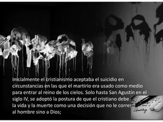 Inicialmente el cristianismo aceptaba el suicidio en
circunstancias en las que el martirio era usado como medio
para entrar al reino de los cielos. Solo hasta San Agustín en el
siglo IV, se adoptó la postura de que el cristiano debe aceptar
la vida y la muerte como una decisión que no le corresponde
al hombre sino a Dios;
 