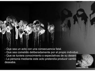 - Que sea un acto con una consecuencia fatal.
- Que sea cometido deliberadamente por el propio individuo
- Que se tuviera conocimiento o expectativas de su desenlace fatal.
- La persona mediante este acto pretendía producir cambios que
deseaba.
 