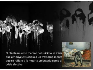 El planteamiento médico del suicidio se inicia con Falret (1820)
que atribuye el suicidio a un trastorno mental y Esquirol (1838)
que se refiere a la muerte voluntaria como el resultado de una
crisis afectiva
 
