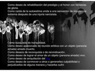Como deseo de rehabilitación del prestigio y el honor con fantasías
de gloria.
Como caída de la autoestima unida a una sensación de impotencia
extrema después de una injuria narcisista.
Como búsqueda de tranquilidad.
Como deseo apasionado de reunión erótica con un objeto (persona
amada) amado muerto.
Como deseos de reconquista o de reivindicación.
Como deseo de lograr el amor de un objeto (persona amada) vivo.
Como deseo de aniquilación del Yo.
Como deseo de conmover a otros o generarles culpabilidad o
perjudicarlos de alguna manera y hacerlos sufrir.
 
