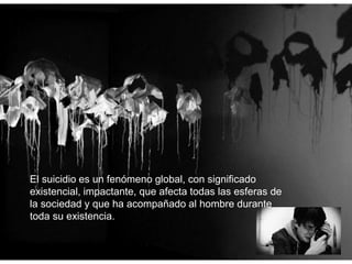 El suicidio es un fenómeno global, con significado
existencial, impactante, que afecta todas las esferas de
la sociedad y que ha acompañado al hombre durante
toda su existencia.
 