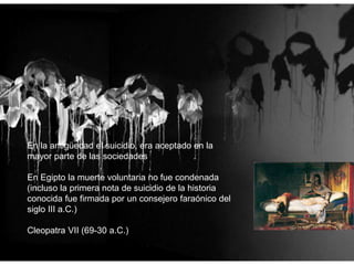 En la antigüedad el suicidio, era aceptado en la
mayor parte de las sociedades
En Egipto la muerte voluntaria no fue condenada
(incluso la primera nota de suicidio de la historia
conocida fue firmada por un consejero faraónico del
siglo III a.C.)
Cleopatra VII (69-30 a.C.)
 