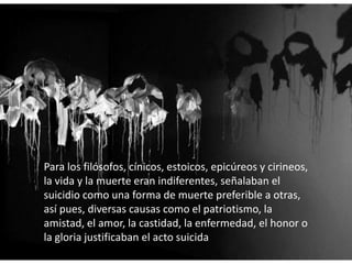 Para los filósofos, cínicos, estoicos, epicúreos y cirineos,
la vida y la muerte eran indiferentes, señalaban el
suicidio como una forma de muerte preferible a otras,
así pues, diversas causas como el patriotismo, la
amistad, el amor, la castidad, la enfermedad, el honor o
la gloria justificaban el acto suicida
 