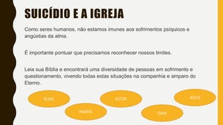 SUICÍDIO E A IGREJA
Como seres humanos, não estamos imunes aos sofrimentos psíquicos e
angústias da alma.
É importante pontuar que precisamos reconhecer nossos limites.
Leia sua Bíblia e encontrará uma diversidade de pessoas em sofrimento e
questionamento, vivendo todas estas situações na companhia e amparo do
Eterno.
JESUS
ESTER
DAVI
ELIAS
MARTA
 
