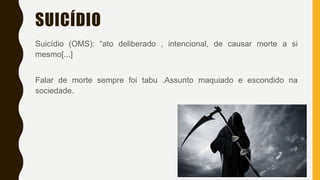 SUICÍDIO
Suicídio (OMS): “ato deliberado , intencional, de causar morte a si
mesmo[...]
Falar de morte sempre foi tabu .Assunto maquiado e escondido na
sociedade.
 