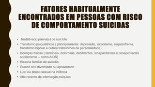 FATORES HABITUALMENTE
ENCONTRADOS EM PESSOAS COM RISCO
DE COMPORTAMENTO SUICIDAS
• Tentativa(s) prévia(s) de suicídio
• Transtorno psiquiátricos ( principalmente: depressão, alcoolismo, esquizofrenia,
transtorno bipolar e outros transtornos de personalidade)
• Doenças físicas ( terminais, dolorosas, debilitantes, incapacitantes e desaprovadas
socialmente – como AIDS)
• Historia familiar de suicídio
• Estado civil divorciado ou aposentado
• Luto ou abuso sexual na infância
• Alta recente de internação psíquica
 